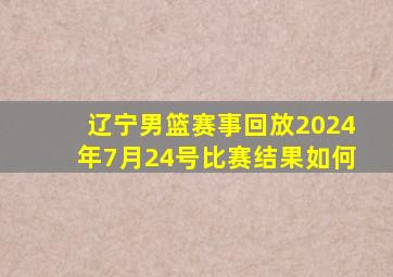 辽宁男篮赛事回放2024年7月24号比赛结果如何