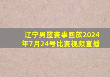 辽宁男篮赛事回放2024年7月24号比赛视频直播