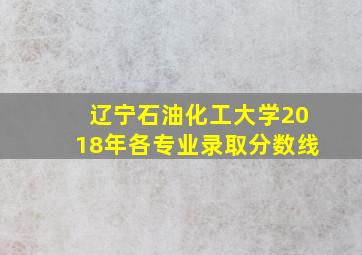 辽宁石油化工大学2018年各专业录取分数线