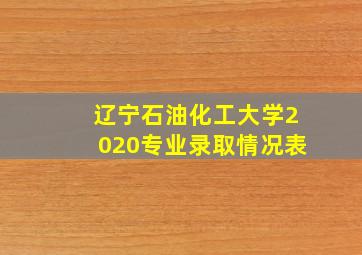 辽宁石油化工大学2020专业录取情况表