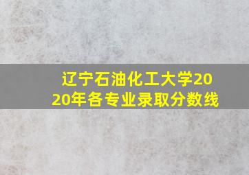 辽宁石油化工大学2020年各专业录取分数线