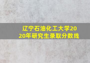 辽宁石油化工大学2020年研究生录取分数线