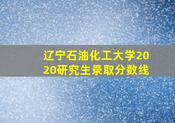 辽宁石油化工大学2020研究生录取分数线