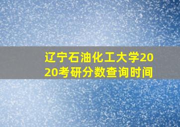 辽宁石油化工大学2020考研分数查询时间