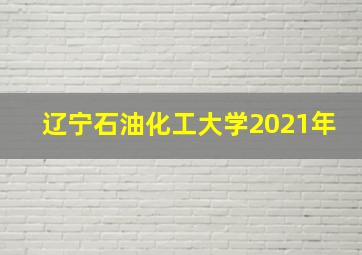 辽宁石油化工大学2021年