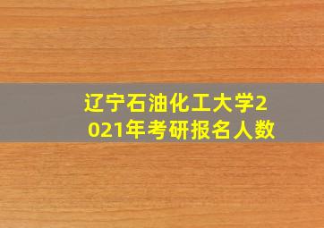 辽宁石油化工大学2021年考研报名人数