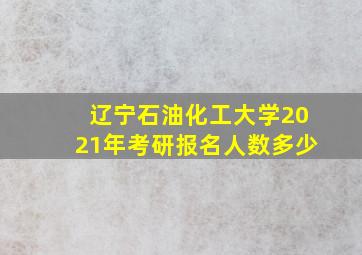 辽宁石油化工大学2021年考研报名人数多少