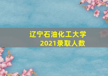 辽宁石油化工大学2021录取人数