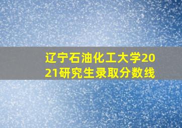 辽宁石油化工大学2021研究生录取分数线