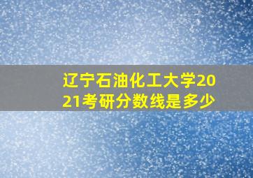 辽宁石油化工大学2021考研分数线是多少