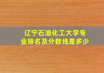 辽宁石油化工大学专业排名及分数线是多少