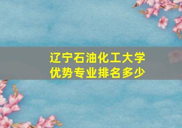 辽宁石油化工大学优势专业排名多少