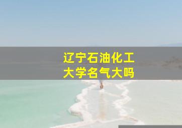 辽宁石油化工大学名气大吗