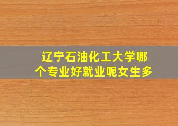 辽宁石油化工大学哪个专业好就业呢女生多