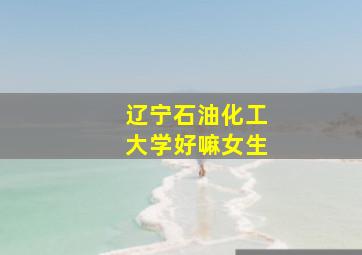 辽宁石油化工大学好嘛女生