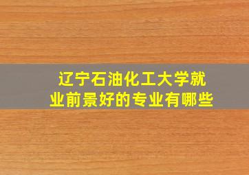 辽宁石油化工大学就业前景好的专业有哪些