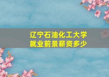 辽宁石油化工大学就业前景薪资多少