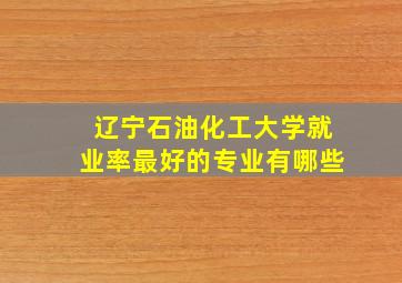 辽宁石油化工大学就业率最好的专业有哪些