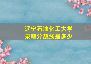 辽宁石油化工大学录取分数线是多少