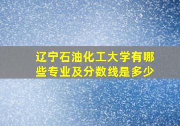 辽宁石油化工大学有哪些专业及分数线是多少