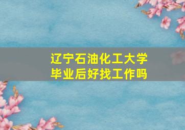 辽宁石油化工大学毕业后好找工作吗