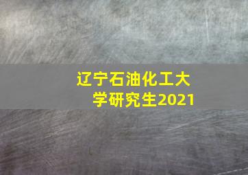 辽宁石油化工大学研究生2021