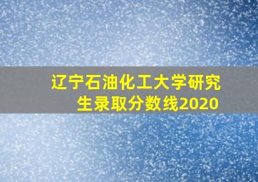 辽宁石油化工大学研究生录取分数线2020