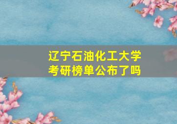 辽宁石油化工大学考研榜单公布了吗