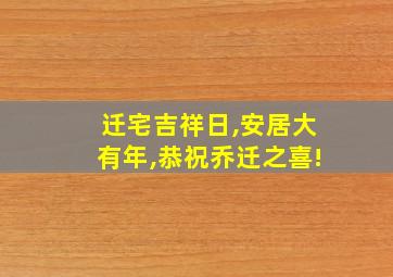 迁宅吉祥日,安居大有年,恭祝乔迁之喜!