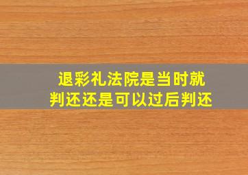 退彩礼法院是当时就判还还是可以过后判还