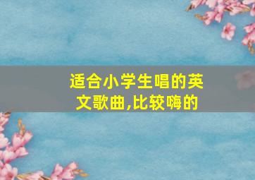 适合小学生唱的英文歌曲,比较嗨的