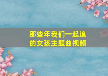 那些年我们一起追的女孩主题曲视频