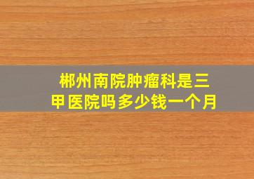 郴州南院肿瘤科是三甲医院吗多少钱一个月