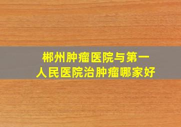 郴州肿瘤医院与第一人民医院治肿瘤哪家好