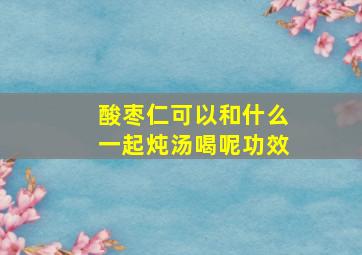 酸枣仁可以和什么一起炖汤喝呢功效