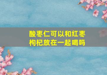 酸枣仁可以和红枣枸杞放在一起喝吗