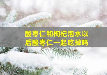 酸枣仁和枸杞泡水以后酸枣仁一起吃掉吗