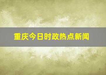 重庆今日时政热点新闻