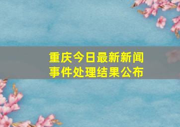 重庆今日最新新闻事件处理结果公布