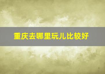 重庆去哪里玩儿比较好