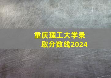 重庆理工大学录取分数线2024