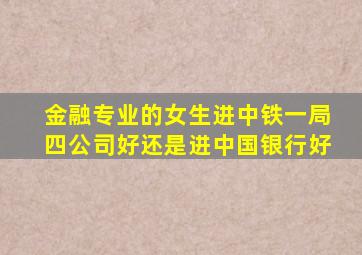 金融专业的女生进中铁一局四公司好还是进中国银行好