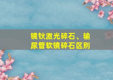 镜钬激光碎石、输尿管软镜碎石区别