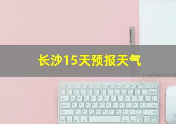 长沙15天预报天气