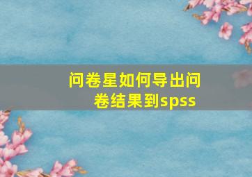 问卷星如何导出问卷结果到spss