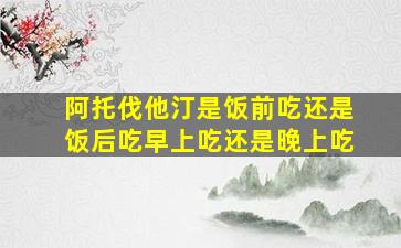 阿托伐他汀是饭前吃还是饭后吃早上吃还是晚上吃