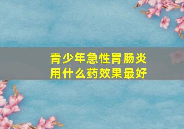 青少年急性胃肠炎用什么药效果最好