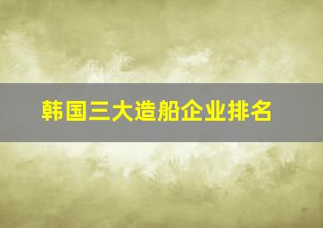 韩国三大造船企业排名