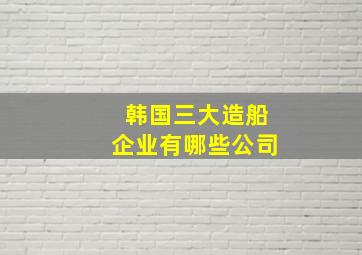 韩国三大造船企业有哪些公司