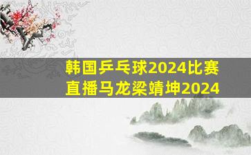 韩国乒乓球2024比赛直播马龙梁靖坤2024